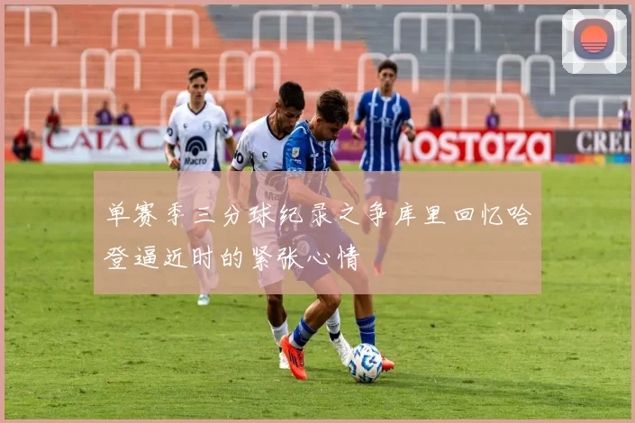 单赛季三分球纪录之争库里回忆哈登逼近时的紧张心情