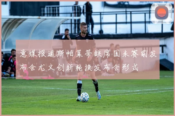 意媒报道斯帕莱蒂缺席国米赛前发布会尤文创新轮换发布会形式