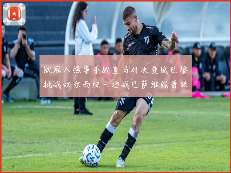 欧冠八强争夺战皇马对决曼城巴黎挑战切尔西纽卡迎战巴萨谁能晋级