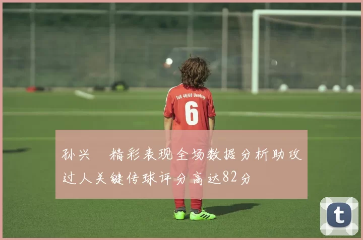 孙兴慜精彩表现全场数据分析助攻过人关键传球评分高达82分