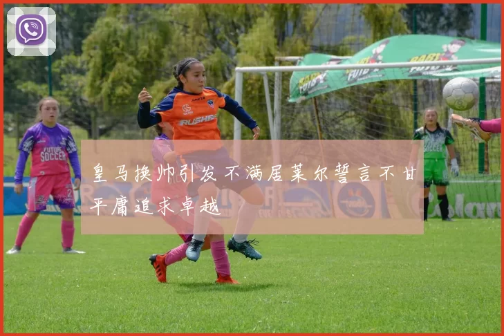 皇马换帅引发不满居莱尔誓言不甘平庸追求卓越