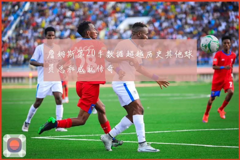 詹姆斯第20季数据超越历史其他球员总和成就传奇