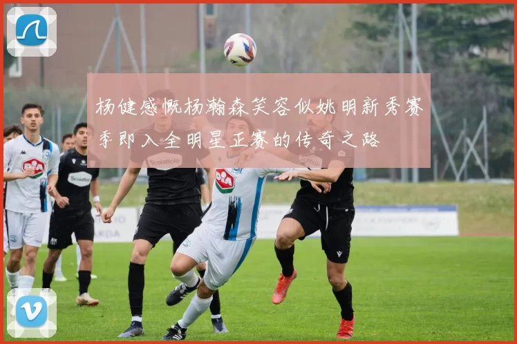 杨健感慨杨瀚森笑容似姚明新秀赛季即入全明星正赛的传奇之路