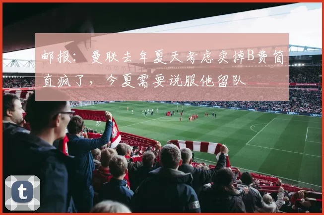 邮报：曼联去年夏天考虑卖掉B费简直疯了，今夏需要说服他留队