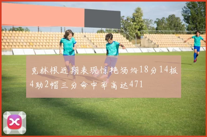 克林根近期表现惊艳场均18分14板4助2帽三分命中率高达471