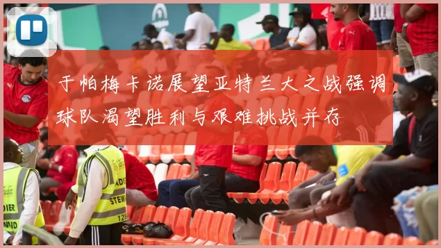 于帕梅卡诺展望亚特兰大之战强调球队渴望胜利与艰难挑战并存