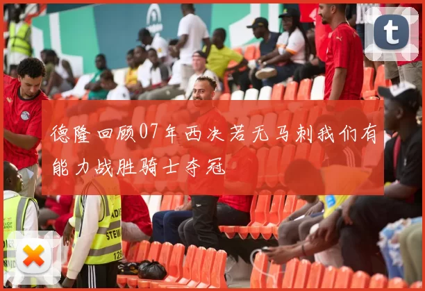 德隆回顾07年西决若无马刺我们有能力战胜骑士夺冠