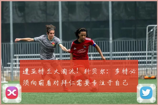 遭亚特兰大淘汰！科贝尔：多特必须向前看对拜仁需要专注于自己