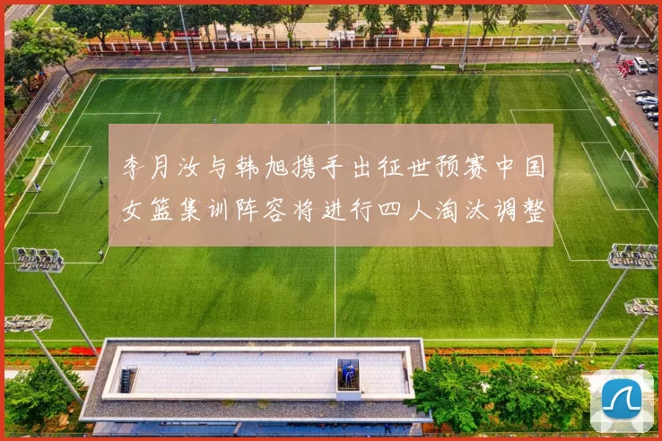 李月汝与韩旭携手出征世预赛中国女篮集训阵容将进行四人淘汰调整