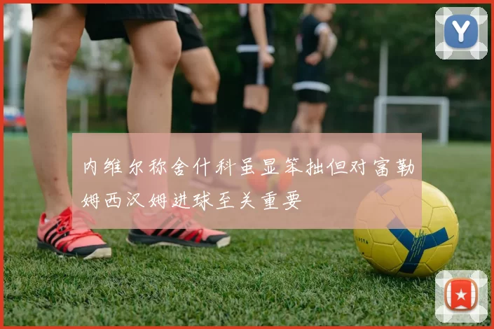 内维尔称舍什科虽显笨拙但对富勒姆西汉姆进球至关重要