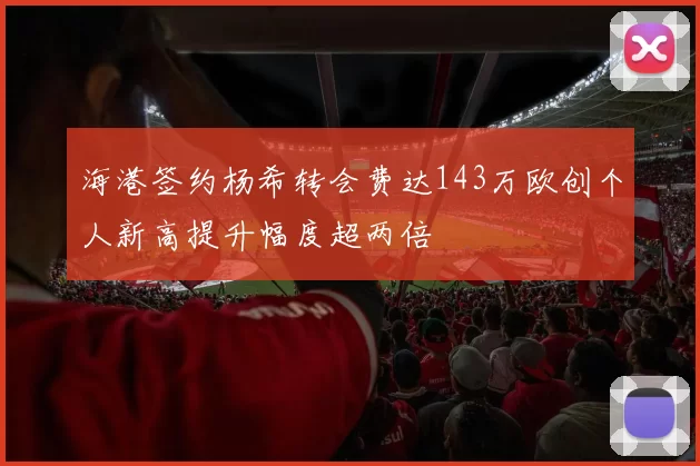 海港签约杨希转会费达143万欧创个人新高提升幅度超两倍
