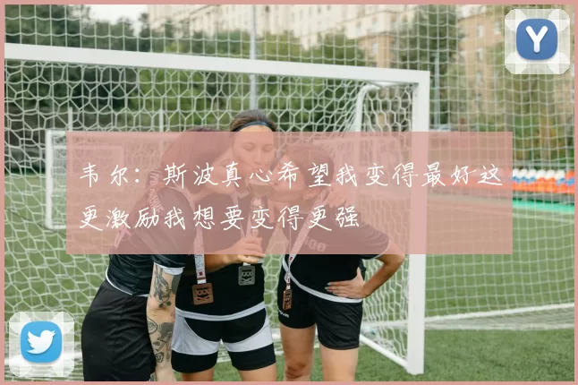 韦尔：斯波真心希望我变得最好这更激励我想要变得更强