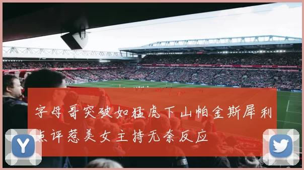 字母哥突破如猛虎下山帕金斯犀利点评惹美女主持无奈反应
