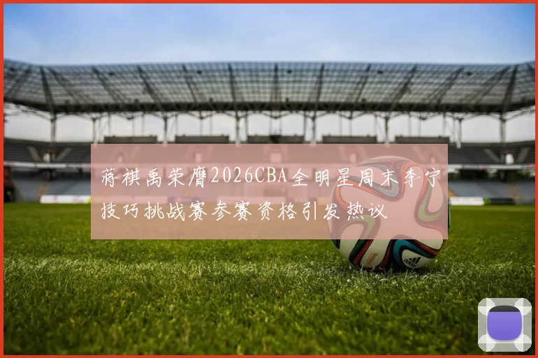 蒋祺禹荣膺2026CBA全明星周末李宁技巧挑战赛参赛资格引发热议
