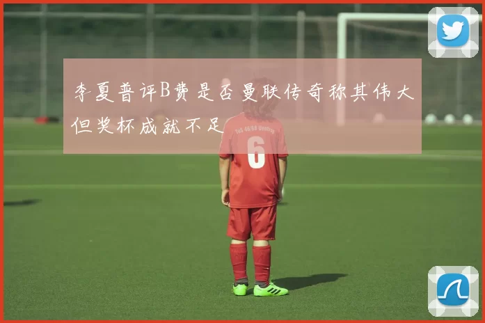李夏普评B费是否曼联传奇称其伟大但奖杯成就不足